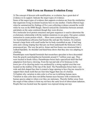 Mid-Term on Human Evolution Essay
2) The concept of descent with modification, or evolution, has a great deal of
evidence in its support. Indicate the major types of evidence.
Some of the major types of evidence that supports evolution are from the similarities
that organisms living on distant locations have to one another. Charles Darwin logic
when he summarized his findings of five year collecting evidence around the world
while he was on the HMS Beagle. Darwin noticed the similarities between animals
and plants on the same continent though they were diverse.
On a molecular level protein structures and gene sequences is used to determine the
evolutionary relationship with the random mutations in our genes. Our genes contain
instruction to create protein which ... Show more content on Helpwriting.net ...
An Australopithecus africanus had human like and ape like features. Its cranium
housed a large brain with small teethe but its body resembled an ape. It had long
arms and a strong sloping face that juts out from underneath the braincase with a
pronounced jaw. The way the pelvis, femur and foot bones was structured that it
walked bipedally. Its shoulder and hand bone shows that they also was adapting to
climbing.
Paranthropus were bipedal hominids that researchers speculate to have descended
from the gracile australopithecine hominids around 2.7 million years ago. They
were located in South Africa. Paranthropus boisei had a specialized skull that had
adaptation from heavy chewing. From the top and side of its braincase to the
lower jaw of its chewing mules was anchored by a strong sagittal crest that was
located on the midline of the top of the skull. The Paranthropus boisei had a very
wide and dish shaped face that it created a large opening to have big jaw muscles to
support their cheek teeth that are four time bigger than one of a human.
5) Explain why variation in skin color is of no use in defining human races.
Variation in skin color does not define human races because with evolution the
human species adapt to where ever they are stationary, Therefor farther away from
the origin of that culture is from my not have the same level of ultraviolent radiation.
People that was located near the equator was exposed strong sun rays
 