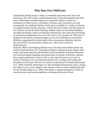Why Does Free Will Exist
Traditionally defined as man s ability to voluntarily and consciously choose for
themselves, free will is often a central characteristic of man that separates him from
nature. Philosophers and theologians have touted this ability to choose as a
foundation on which society s conception of morals, guilt, and justice rest, and,
consequently, have debated whether it truly exists or whether it is simply an illusion
of a predetermined outcome. Recently, with the advent of science, the discussions of
free will now include the field of biology. Modern studies on the human brainhave
provided convincing evidence for biological determinism, the notion that the biology
of each person predetermines how he or she will act. For example, the 1999 tests of
Benjamin Libet and his subsequent papers on free will challenge its conventional
definition, suggesting that actions begin with an unconscious initiation, that they
have the ability to be consciously vetoed, and... Show more content on
Helpwriting.net ...
tested the effects of stimulating different sites in the brain and whether actions and
could be separated from will. Consisting of subjects undergoing brain surgery while
awake, Movement Intention after Parietal Cortex Stimulation in Humans illustrates
how electrical signals regarding movements arise in one part of the brain; whereas,
those signals pertaining to intent or will, i.e. the conscious desire to act arise in
another. Desmurget et al. activated the parietal cortex, creating in the subject the
perception of movement. However, no action was performed in actuality (Desmurget
et al., 2009). Similarly, Desmurget et al. then stimulated the premotor cortex, causing
the subjects to act, yet the subjects were unaware of these actions, thinking they had
not moved (Desmurget et al., 2009). This ability to separate perception or intent of
movement and actual motion underlines a disconnect between will and
 