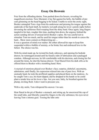 Essay On Brownie
Free from the offending denim, Tom pushed down his boxers, revealing his
magnificent erection. Now liberated, it lay flat against his belly, the bubble of pre
cum glistening on the head begging to be licked. Unable to resist the erotic sight,
Booker untangled Tom s legs from his underwear and pressing his tongue against the
underside of the hard shaft, he trailed a wet path along his lover s penile raphe before
devouring the saliferous fluid weeping from the shiny head. Once again, long fingers
tangled in his hair, rougher this time, pushing him down, the urgency behind the
action sending shivers of arousal down Booker s spine. He was careful not to
stimulate Tom too much, and he used his tongue rather than his mouth to caress the
hard... Show more content on Helpwriting.net ...
It was a question of mind over matter. He either allowed his rape to keep him
suspended within a bubble of anxiety, or he broke free and embraced love to the
fullest. The choice was his.
With his mind made up, he twisted his body sideways, and opening his bedside
drawer, he rummaged around until he found a tube of lubrication and a packaged
condom. Although nervous, he felt comfortable with his decision, and closing his fist
around the items, he shut the bureau drawer. Trust blazed from his dark orbs as he
offered them to Booker with a trembling hand. Here.
A myriad of emotions played over Booker s face; surprise, disbelief, uncertainty,
admiration, until finally, his expression relaxed into one of pure love. With an
unsteady hand, he took the proffered supplies and placed them on the mattress. As
he caught Tom s eye, his heart dipped, and he dropped to his hands so he could
plant a tender kiss on his lover s lips. Are you sure, baby, he breathed against the
plump, inviting flesh. I don t want to pressure you.
With a shy smile, Tom whispered his answer. I m sure.
Heat flared in the pit of Booker s stomach, and sitting up, he unscrewed the cap of
the small tube, and liberally coated his fingers in the oily substance, his eyes never
leaving Tom s intense gaze. Tossing the lube onto
 