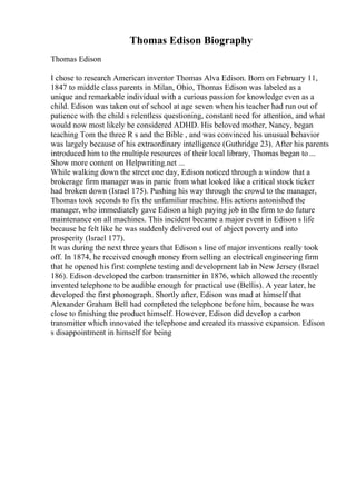 Thomas Edison Biography
Thomas Edison
I chose to research American inventor Thomas Alva Edison. Born on February 11,
1847 to middle class parents in Milan, Ohio, Thomas Edison was labeled as a
unique and remarkable individual with a curious passion for knowledge even as a
child. Edison was taken out of school at age seven when his teacher had run out of
patience with the child s relentless questioning, constant need for attention, and what
would now most likely be considered ADHD. His beloved mother, Nancy, began
teaching Tom the three R s and the Bible , and was convinced his unusual behavior
was largely because of his extraordinary intelligence (Guthridge 23). After his parents
introduced him to the multiple resources of their local library, Thomas began to ...
Show more content on Helpwriting.net ...
While walking down the street one day, Edison noticed through a window that a
brokerage firm manager was in panic from what looked like a critical stock ticker
had broken down (Israel 175). Pushing his way through the crowd to the manager,
Thomas took seconds to fix the unfamiliar machine. His actions astonished the
manager, who immediately gave Edison a high paying job in the firm to do future
maintenance on all machines. This incident became a major event in Edison s life
because he felt like he was suddenly delivered out of abject poverty and into
prosperity (Israel 177).
It was during the next three years that Edison s line of major inventions really took
off. In 1874, he received enough money from selling an electrical engineering firm
that he opened his first complete testing and development lab in New Jersey (Israel
186). Edison developed the carbon transmitter in 1876, which allowed the recently
invented telephone to be audible enough for practical use (Bellis). A year later, he
developed the first phonograph. Shortly after, Edison was mad at himself that
Alexander Graham Bell had completed the telephone before him, because he was
close to finishing the product himself. However, Edison did develop a carbon
transmitter which innovated the telephone and created its massive expansion. Edison
s disappointment in himself for being
 