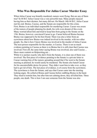Who Was Responsible For Julius Caesar Murder Essay
When Julius Caesar was brutally murdered, rumors went flying. But are any of them
true? In 44 B.C Julius Caesar was a very powerful man. Many people enjoyed
having him as their dictator, but many did not. On March 14th 44 B.C, Julius Caesar
met his end. Brutus, Cassius, and the Senate are responsible for this crime.
First, Brutus is an individual responsible for murdering Caesar. Caesar was aware
of the rumors of people planning his death, his wife even dreamt of this event.
Many worried about him and tried to keep him from going to the Senate on the
15th. Brutus, however, convinced Caesar to go. Caesar believed Brutus because
Brutus was supposed to be his best friend. There was also a letter from an
eyewitness about how Brutus was indeed involved in the murder, with two other
people. So, that is how I know Brutus was involved in the murder of Julius Caesar.
The next person responsible for the murder, is Cassius. There is not as much
evidence pointing to Cassius as there is to Brutus but it is still clear that Cassius was
involved. First off, the same letter saying Brutus was involved, also said Cassius ...
Show more content on Helpwriting.net ...
While it is unclear exactly who did it from the Senate, it is clear one of them was
involved. The first piece of evidence pointing to the Senate is a private letter to
Caesar warning him of the rumors spreading around that if he went to the Senate
meeting as planned, he would surely be murdered. The Senate also hated Caesar
for his uncontrollable desire for power. They didn t want him to take over, so they
had to get rid of him. The last piece of evidence, is of course from the eyewitness.
The eyewitness is from the Senate, and says that Caesar came into the meeting
looking angry. He yelled at Brutus and Cassius before stabbing Brutus in the hand.
They tried to restrain him, but after him not calming down, they all killed him. Three
people, one death. This is how I am sure someone from the Senate was also
 