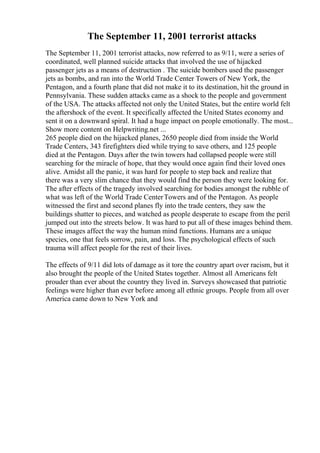 The September 11, 2001 terrorist attacks
The September 11, 2001 terrorist attacks, now referred to as 9/11, were a series of
coordinated, well planned suicide attacks that involved the use of hijacked
passenger jets as a means of destruction . The suicide bombers used the passenger
jets as bombs, and ran into the World Trade Center Towers of New York, the
Pentagon, and a fourth plane that did not make it to its destination, hit the ground in
Pennsylvania. These sudden attacks came as a shock to the people and government
of the USA. The attacks affected not only the United States, but the entire world felt
the aftershock of the event. It specifically affected the United States economy and
sent it on a downward spiral. It had a huge impact on people emotionally. The most...
Show more content on Helpwriting.net ...
265 people died on the hijacked planes, 2650 people died from inside the World
Trade Centers, 343 firefighters died while trying to save others, and 125 people
died at the Pentagon. Days after the twin towers had collapsed people were still
searching for the miracle of hope, that they would once again find their loved ones
alive. Amidst all the panic, it was hard for people to step back and realize that
there was a very slim chance that they would find the person they were looking for.
The after effects of the tragedy involved searching for bodies amongst the rubble of
what was left of the World Trade CenterTowers and of the Pentagon. As people
witnessed the first and second planes fly into the trade centers, they saw the
buildings shatter to pieces, and watched as people desperate to escape from the peril
jumped out into the streets below. It was hard to put all of these images behind them.
These images affect the way the human mind functions. Humans are a unique
species, one that feels sorrow, pain, and loss. The psychological effects of such
trauma will affect people for the rest of their lives.
The effects of 9/11 did lots of damage as it tore the country apart over racism, but it
also brought the people of the United States together. Almost all Americans felt
prouder than ever about the country they lived in. Surveys showcased that patriotic
feelings were higher than ever before among all ethnic groups. People from all over
America came down to New York and
 