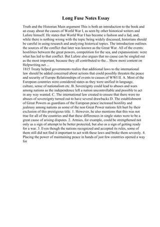Long Fuse Notes Essay
Truth and the Historian Main argument This is both an introduction to the book and
an essay about the causes of World War I, as seen by other historical writers and
Lafore himself. He states that World War I has become a fashion and a fad, and,
while there is nothing wrong with the topic being widely discussed, historians should
be careful in using research and analyzing historical topics. The introduction outlines
the sources of the conflict that later was known as the Great War. All of the events:
hostilities between the great powers, competition for the sea, and expansionism: were
what has led to that conflict. But Lafore also argues that no cause can be singled out
as the most important, because they all contributed to the... Show more content on
Helpwriting.net ...
1815 Treaty helped governments realize that additional laws to the international
law should be added concerned about actions that could possibly threaten the peace
and security of Europe Relationships of events to causes of WWI II. A. Most of the
European countries were considered states as they were unified in language,
culture, sense of nationalism etc. B. Sovereignty could lead to abuses and wars
among nations as the independence left a nation uncontrollable and possible to act
in any way wanted. C. The international law created to ensure that there were no
abuses of sovereignty turned out to have several drawbacks D. The establishment
of Great Powers as guardians of the European peace increased hostility and
jealousy among nations as some of the non Great Power nations felt hurt by their
exclusion of this prestigious title. 1. However, he also mentions that this was not
true for all of the countries and that these differences in single states were to be a
great cause of arising disputes. 2. Armies, for example, could be strengthened not
only as a sign of attempt to be better protected, but also as a sign of getting ready
for a war. 3. Even though the nations recognized and accepted its rules, some of
them still did not find it important to act with these laws and broke them severely. 4.
Placing the power of maintaining peace in hands of just few countries opened a way
for
 