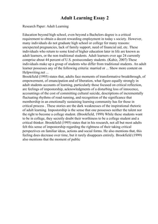 Adult Learning Essay 2
Research Paper: Adult Learning
Education beyond high school, even beyond a Bachelors degree is a critical
requirement to obtain a decent rewarding employment in today s society. However,
many individuals do not graduate high school or college for many reasons:
unexpected pregnancies, lack of family support, need of financial aid, etc. These
individuals who return to some kind of higher education later in life are known as
adult learners, or the non traditional students. Adult learners over age 24 currently
comprise about 44 percent of U.S. postsecondary students. (Kahiz, 2007) These
individuals make up a group of students who differ from traditional students. An adult
learner possesses any of the following criteria: married or ... Show more content on
Helpwriting.net ...
Brookfield (1995) states that, adults face moments of transformative breakthrough, of
empowerment, of emancipation and of liberation, what figure equally strongly in
adult students accounts of learning, particularly those focused on critical reflection,
are feelings of impostorship, acknowledgments of a disturbing loss of innocence,
accountings of the cost of committing cultural suicide, descriptions of incrementally
fluctuating rhythms of road running, and recognition of the significance that
membership in an emotionally sustaining learning community has for those in
critical process . These stories are the dark weaknesses of the inspirational rhetoric
of adult learning. Impostorship is the sense that one possesses neither the talent nor
the right to become a college student. (Brookfield, 1999) While these students want
to be in college, they secretly doubt their worthiness to be a college student and a
critical thinker. Brookfield (1995) states that in his research, not all but most adults
felt this sense of impostorship regarding the rightness of their taking critical
perspectives on familiar ideas, actions and social forms. He also mentions that, this
feeling does decrease over time, but it rarely disappears entirely. Brookfield (1999)
also mentions that the moment of public
 