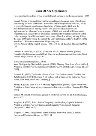Joan Of Arc Significance
How significant was Joan of Arc towards French victory In the Loire campaign 1429?
Joan of Arc is a prominent figure in European history, however, most of the history
surrounding the maid of Orleans La Pucelle d OrlГ©ans (Lanhers and Vale, 2016),
is generally focused on debunking her claims of being sent by God, and the
possible reasons for her hearing voices. This essay will focus less on the
legitimacy of her claims of being a prophet of God, and instead will focus on the
effect they had, along with her abilities as a commander to achieving victory in the
Loire campaign. It will focus on the importance of her first military victory, lifting
the siege of Orleans before the start of the Loire campaign, and how its effect on the
morale of ... Show more content on Helpwriting.net ...
(2015). Armour of the English knight, 1400 1450. 1st ed. London: Thomas Del Mar
Ltd.
Lanhers, Y. and Vale, M. (2016). Saint Joan of Arc | French heroine. [online]
Encyclopedia Britannica. Available at: https://www.britannica.com/biography/Saint
Joan of Arc [Accessed 21 May 2017].
In text: (National Geographic, 2010)
Your Bibliography: National Geographic (2010). Mystery Files: Joan of Arc. [video]
Available at: https://www.youtube.com/watch?v=XWR7zMR EiA [Accessed 22 May
2017].
Pernoud. R., (1955),The Retrial of Joan of Arc: The Evidence at the Trial For Her
Rehabilitation, 1450 1456, trans. J. M. Cohen, with a foreword by Katherine Anne
Porter, New York, Brace and Company, p123.
Richey, S. (2000). Joan of Arc A Military Appreciation. [online] Stjoan center.com.
Available at: http://www.stjoan center.com/military/stephenr.html [Accessed 20 May
2017].
Schaus, M. (2006). Women and gender in Medieval Europe. 1st ed. NY: Routledge,
pp.431 432.
Vaughan, R. (2007). John | duke of Burgundy. [online] Encyclopedia Britannica.
Available at: https://www.britannica.com/biography/John duke of Burgundy
[Accessed 21 May 2017].
Wagner, J. (2006). Encyclopedia of the Hundred Years War. 1st ed. London:
Greenwood Publishing Group, pp.20 22, 34
 