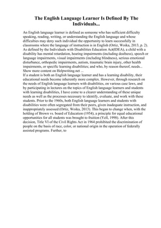 The English Language Learner Is Defined By The
Individuals...
An English language learner is defined as someone who has sufficient difficulty
speaking, reading, writing, or understanding the English language and whose
difficulties may deny such individual the opportunity to learn successfully in
classrooms where the language of instruction is in English (Ortiz, Woika, 2013, p. 2).
As defined by the Individuals with Disabilities Education Act(IDEA), a child with a
disability has mental retardation, hearing impairments (including deafness), speech or
language impairments, visual impairments (including blindness), serious emotional
disturbance, orthopedic impairments, autism, traumatic brain injury, other health
impairments, or specific learning disabilities; and who, by reason thereof, needs...
Show more content on Helpwriting.net ...
If a student is both an English language learner and has a learning disability, their
educational needs become inherently more complex. However, through research on
the needs of English language learners with disabilities, on various case laws, and
by participating in lectures on the topics of English language learners and students
with learning disabilities, I have come to a clearer understanding of these unique
needs as well as the processes necessary to identify, evaluate, and work with these
students. Prior to the 1960s, both English language learners and students with
disabilities were often segregated from their peers, given inadequate instruction, and
inappropriately assessed (Ortiz, Woika, 2013). This began to change when, with the
holding of Brown vs. board of Education (1954), a principle for equal educational
opportunities for all students was brought to fruition (Yell, 1998). After this
decision, Title VI of the Civil Rights Act in 1964 prohibited the discrimination of
people on the basis of race, color, or national origin in the operation of federally
assisted programs. Further, to
 