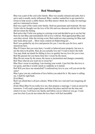 Red Monologue
Blue was a part of the cool color family. Blue was usually rational and calm, but is
naive and is usually easily influenced. Blue s mother wanted her to get married to
Green to help secure a stable future, but Blue doesn t think she is ready for marriage
and isn t interested in Green.
Red was a part of the warm color family. Red was passionate and irrational. He met
Violet who he thought was the love of his life and was obsessed with her but Violet
did not return the feeling.
Red notice that Violet was going to a mixing event and decided to go to see her but
there he met Blue and immediately fell in love with her. Red approached Blue and
soon they mixed. After the mixing event, Red could not stop yearning for Blue and
later learn about each ... Show more content on Helpwriting.net ...
Red I was guided by my love and passion for you. I was the eyes for love, and it
steered me here.
Blue If I knew that you were here, I would ve behaved more properly, but now is
not the time to be polite. Red, do you actually love me? I want to know the truth.
You may think me dumb for falling in love so quickly but my love for you is true.
Red My passion for you burns fiery hot. I swear by the moon.
Blue Do not swear by the moon, the moon is inconsistent and changes constantly.
Red Then what do you want me to swear by?
Blue Don t swear to anything, I am trusting your words. I just feel like this love is
too quick, and that it would vanish as suddenly as it started.
Red Will you leave me unsatisfied? I confessed my love to you, will you not do the
same?
Blue I gave you my confession of love before you asked for it. My nurse is calling
me, I shall be right back.
[Exit Blue]
Red I am afraid that is all just a dream. What if this isn t real and I am imagining all
of this?
[Enter Blue] Blue If you really love me, then propose a marriage. I want an answer by
tomorrow. I will send a paper plane and draw the place and tell me the time and
return it to me. I will leave my family and follow you to wherever you go. I want
your love but if you do not return the love than I will feel incredible
 