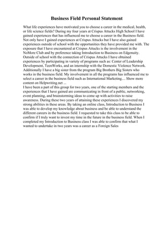 Business Field Personal Statement
What life experiences have motivated you to choose a career in the medical, health,
or life science fields? During my four years at Crispus Attucks High School I have
gained experiences that has influenced me to choose a career in the Business field.
Not only have I gained experiences at Crispus Attucks but I have also gained
experiences outside of school with the opportunities they have provided me with. The
exposure that I have encountered at Crispus Attucks is the involvement in the
NoMore Club and by preference taking Introduction to Business on Edgenuity.
Outside of school with the connection of Crispus Attucks I have obtained
experiences by participating in variety of programs such as: Center of Leadership
Development, TeenWorks, and an internship with the Domestic Violence Network.
Additionally I have a big sister from the program Big Brothers Big Sisters who
works in the business field. My involvement in all the programs has influenced me to
select a career in the business field such as International Marketing.... Show more
content on Helpwriting.net ...
I have been a part of this group for two years, one of the starting members and the
experiences that I have gained are communicating in front of a public, networking,
event planning, and brainstorming ideas to come up with activities to raise
awareness. During these two years of attaining these experiences I discovered my
strong abilities in these areas. By taking an online class, Introduction to Business I
was able to develop my knowledge about business and be able to understand the
different careers in the business field. I requested to take this class to be able to
confirm if I truly want to invest my time in the future in the business field. When I
completed my Introduction to Business class I was able to confirm that what I
wanted to undertake in two years was a career as a Foreign Sales
 