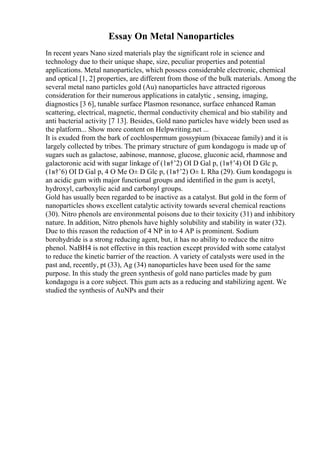 Essay On Metal Nanoparticles
In recent years Nano sized materials play the significant role in science and
technology due to their unique shape, size, peculiar properties and potential
applications. Metal nanoparticles, which possess considerable electronic, chemical
and optical [1, 2] properties, are different from those of the bulk materials. Among the
several metal nano particles gold (Au) nanoparticles have attracted rigorous
consideration for their numerous applications in catalytic , sensing, imaging,
diagnostics [3 6], tunable surface Plasmon resonance, surface enhanced Raman
scattering, electrical, magnetic, thermal conductivity chemical and bio stability and
anti bacterial activity [7 13]. Besides, Gold nano particles have widely been used as
the platform... Show more content on Helpwriting.net ...
It is exuded from the bark of cochlospermum gossypium (bixaceae family) and it is
largely collected by tribes. The primary structure of gum kondagogu is made up of
sugars such as galactose, aabinose, mannose, glucose, gluconic acid, rhamnose and
galactoronic acid with sugar linkage of (1в†’2) ОІ D Gal p, (1в†’4) ОІ D Glc p,
(1в†’6) ОІ D Gal p, 4 O Me О± D Glc p, (1в†’2) О± L Rha (29). Gum kondagogu is
an acidic gum with major functional groups and identified in the gum is acetyl,
hydroxyl, carboxylic acid and carbonyl groups.
Gold has usually been regarded to be inactive as a catalyst. But gold in the form of
nanoparticles shows excellent catalytic activity towards several chemical reactions
(30). Nitro phenols are environmental poisons due to their toxicity (31) and inhibitory
nature. In addition, Nitro phenols have highly solubility and stability in water (32).
Due to this reason the reduction of 4 NP in to 4 AP is prominent. Sodium
borohydride is a strong reducing agent, but, it has no ability to reduce the nitro
phenol. NaBH4 is not effective in this reaction except provided with some catalyst
to reduce the kinetic barrier of the reaction. A variety of catalysts were used in the
past and, recently, pt (33), Ag (34) nanoparticles have been used for the same
purpose. In this study the green synthesis of gold nano particles made by gum
kondagogu is a core subject. This gum acts as a reducing and stabilizing agent. We
studied the synthesis of AuNPs and their
 