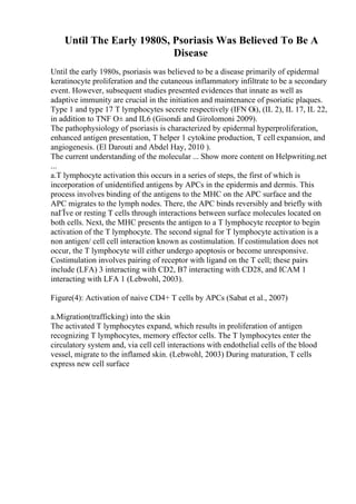 Until The Early 1980S, Psoriasis Was Believed To Be A
Disease
Until the early 1980s, psoriasis was believed to be a disease primarily of epidermal
keratinocyte proliferation and the cutaneous inflammatory infiltrate to be a secondary
event. However, subsequent studies presented evidences that innate as well as
adaptive immunity are crucial in the initiation and maintenance of psoriatic plaques.
Type 1 and type 17 T lymphocytes secrete respectively (IFN Оі), (IL 2), IL 17, IL 22,
in addition to TNF О± and IL6 (Gisondi and Girolomoni 2009).
The pathophysiology of psoriasis is characterized by epidermal hyperproliferation,
enhanced antigen presentation, T helper 1 cytokine production, T cell expansion, and
angiogenesis. (El Darouti and Abdel Hay, 2010 ).
The current understanding of the molecular ... Show more content on Helpwriting.net
...
a.T lymphocyte activation this occurs in a series of steps, the first of which is
incorporation of unidentified antigens by APCs in the epidermis and dermis. This
process involves binding of the antigens to the MHC on the APC surface and the
APC migrates to the lymph nodes. There, the APC binds reversibly and briefly with
naГЇve or resting T cells through interactions between surface molecules located on
both cells. Next, the MHC presents the antigen to a T lymphocyte receptor to begin
activation of the T lymphocyte. The second signal for T lymphocyte activation is a
non antigen/ cell cell interaction known as costimulation. If costimulation does not
occur, the T lymphocyte will either undergo apoptosis or become unresponsive.
Costimulation involves pairing of receptor with ligand on the T cell; these pairs
include (LFA) 3 interacting with CD2, B7 interacting with CD28, and ICAM 1
interacting with LFA 1 (Lebwohl, 2003).
Figure(4): Activation of naive CD4+ T cells by APCs (Sabat et al., 2007)
a.Migration(trafficking) into the skin
The activated T lymphocytes expand, which results in proliferation of antigen
recognizing T lymphocytes, memory effector cells. The T lymphocytes enter the
circulatory system and, via cell cell interactions with endothelial cells of the blood
vessel, migrate to the inflamed skin. (Lebwohl, 2003) During maturation, T cells
express new cell surface
 