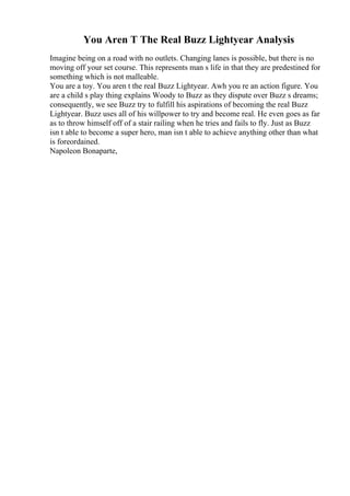 You Aren T The Real Buzz Lightyear Analysis
Imagine being on a road with no outlets. Changing lanes is possible, but there is no
moving off your set course. This represents man s life in that they are predestined for
something which is not malleable.
You are a toy. You aren t the real Buzz Lightyear. Awh you re an action figure. You
are a child s play thing explains Woody to Buzz as they dispute over Buzz s dreams;
consequently, we see Buzz try to fulfill his aspirations of becoming the real Buzz
Lightyear. Buzz uses all of his willpower to try and become real. He even goes as far
as to throw himself off of a stair railing when he tries and fails to fly. Just as Buzz
isn t able to become a super hero, man isn t able to achieve anything other than what
is foreordained.
Napoleon Bonaparte,
 