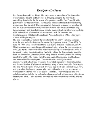 Eva Quote De Peron
Eva Duarte Peron (Evita) Thesis: Her experience as a member of the lower class
who overcame poverty and her belief in bringing justice to the poor made
everything that she did for the people of Argentina possible. Eva Peron Mi vida
por Peron! ( My life for Peron! ) [Evita] cried a thousand times before the roaring
crowds, and then she died. There are parallels that could be drawn between her life
and the lives of other obsessively ambitious women who have forced their way
through poverty and fame.but instead popular memory finds parallels between Evita
s life and the lives of the saints, because she did it all for someone else.
(Guillermoprieto 100) From Colonel Juan Peron s election in 1946... Show more
content on Helpwriting.net ...
She also continued her work in the Secretariat for no salary. Her only earnings
were the love and affection from Peron and the Argentine people (Peron 125). On
June 19, 1948, Evita founded the Maria Eva Duarte de Peron Foundation, or EPF.
This foundation was created to provide national safety where the government was
weak (To Be II). The Foundation s work was necessary in the lower class areas of
the country, rather than in the cities. Eva believed that the descamisados were the
base, the foundation, of the revolution. They were an essential part of the country s
people (Peron 80). The Social Help Crusade created housing and neighborhoods
that were affordable for the poor. The crusade also created jobs for the
unemployed and school food programs. It provided inexpensive hospital supplies
and free medication. Workers unions donated many of these materials. Evita began
The Eva Peron Hospital Train, which provided free check ups, vaccinations, x rays,
and general medical care to people who either did not have access to hospitals or
who could not afford a visit to the doctor (To Be II). Twelve hospitals and two
policlinicos (hospitals for the railroad workers) were built with the same objective as
the Hospital Train. These hospitals attracted the best doctor in the country, and the
charge
 
