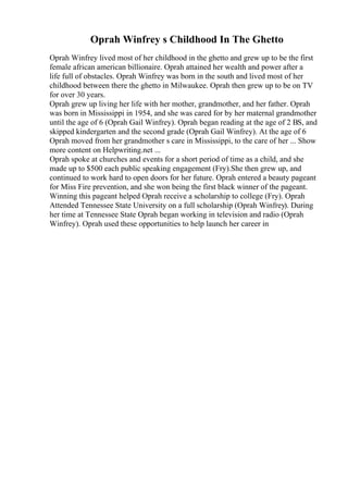 Oprah Winfrey s Childhood In The Ghetto
Oprah Winfrey lived most of her childhood in the ghetto and grew up to be the first
female african american billionaire. Oprah attained her wealth and power after a
life full of obstacles. Oprah Winfrey was born in the south and lived most of her
childhood between there the ghetto in Milwaukee. Oprah then grew up to be on TV
for over 30 years.
Oprah grew up living her life with her mother, grandmother, and her father. Oprah
was born in Mississippi in 1954, and she was cared for by her maternal grandmother
until the age of 6 (Oprah Gail Winfrey). Oprah began reading at the age of 2 ВЅ, and
skipped kindergarten and the second grade (Oprah Gail Winfrey). At the age of 6
Oprah moved from her grandmother s care in Mississippi, to the care of her ... Show
more content on Helpwriting.net ...
Oprah spoke at churches and events for a short period of time as a child, and she
made up to $500 each public speaking engagement (Fry).She then grew up, and
continued to work hard to open doors for her future. Oprah entered a beauty pageant
for Miss Fire prevention, and she won being the first black winner of the pageant.
Winning this pageant helped Oprah receive a scholarship to college (Fry). Oprah
Attended Tennessee State University on a full scholarship (Oprah Winfrey). During
her time at Tennessee State Oprah began working in television and radio (Oprah
Winfrey). Oprah used these opportunities to help launch her career in
 