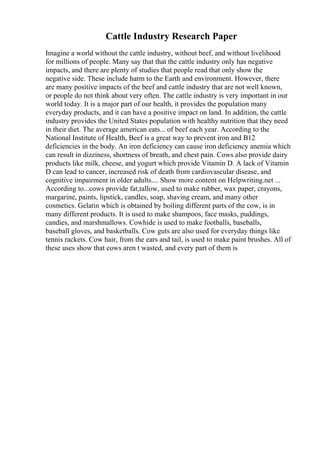 Cattle Industry Research Paper
Imagine a world without the cattle industry, without beef, and without livelihood
for millions of people. Many say that that the cattle industry only has negative
impacts, and there are plenty of studies that people read that only show the
negative side. These include harm to the Earth and environment. However, there
are many positive impacts of the beef and cattle industry that are not well known,
or people do not think about very often. The cattle industry is very important in our
world today. It is a major part of our health, it provides the population many
everyday products, and it can have a positive impact on land. In addition, the cattle
industry provides the United States population with healthy nutrition that they need
in their diet. The average american eats... of beef each year. According to the
National Institute of Health, Beef is a great way to prevent iron and B12
deficiencies in the body. An iron deficiency can cause iron deficiency anemia which
can result in dizziness, shortness of breath, and chest pain. Cows also provide dairy
products like milk, cheese, and yogurt which provide Vitamin D. A lack of Vitamin
D can lead to cancer, increased risk of death from cardiovascular disease, and
cognitive impairment in older adults.... Show more content on Helpwriting.net ...
According to...cows provide fat,tallow, used to make rubber, wax paper, crayons,
margarine, paints, lipstick, candles, soap, shaving cream, and many other
cosmetics. Gelatin which is obtained by boiling different parts of the cow, is in
many different products. It is used to make shampoos, face masks, puddings,
candies, and marshmallows. Cowhide is used to make footballs, baseballs,
baseball gloves, and basketballs. Cow guts are also used for everyday things like
tennis rackets. Cow hair, from the ears and tail, is used to make paint brushes. All of
these uses show that cows aren t wasted, and every part of them is
 
