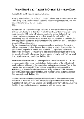 Public Health and Nineteenth-Century Literature Essay
Public Health and Nineteenth Century Literature
To envy nought beneath the ample sky; to mourn no evil deed, no hour misspent and,
like a living violet, silently return in sweets to heaven what goodness lent, then bend
beneath the chastening shower content.
Elliot
The concerns and problems of the people living in nineteenth century England
differed dramatically from those that eventually challenged those living in the same
place during the 20th century. During the nineteenth century the English were
plagued with many epidemics, but lacked the knowledge and capability to
successfully treat and eliminate these diseases. London, like other British cities, had
appalling sanitary conditions. These conditions were responsible for a ... Show more
content on Helpwriting.net ...
Further, they questioned whether a common strand was responsible for the fever
which accompanied all of the diseases. In attempting to answer these questions the
physicians of the period examined such factors as: (1) dependence upon certain
atmospheric conditions; (2) obedience to similar laws of diffusion; (3) all infesting
the same localities; (4) all attacking the same classes of people; and (5)all increased
in severity in unsanitary conditions. (Pelling, 64).
The General Board of Health of London produced a report on cholera in 1850. The
primary purpose of the report was to indicate that the pattern of the epidemic had
confirmed the predilations of the metropolitan sanitary commissioners. That is, that
cholera could be prevented if closer attention was paid to sanitary conditions.
Specifically, if problems such as overcrowded living conditions, filth, dampness,
dirty water, drain pipes in poor condition, and improper storage and preparation of
food were addressed. (Pelling, 78).
In order to understand the epidemics which dominated the nineteenth century one
must listen to the voices of the time. These voices speak of factory workers being
forced to work incredibly long hours in filthy conditions for very little money, several
families living together in one room apartments with no running water.
 