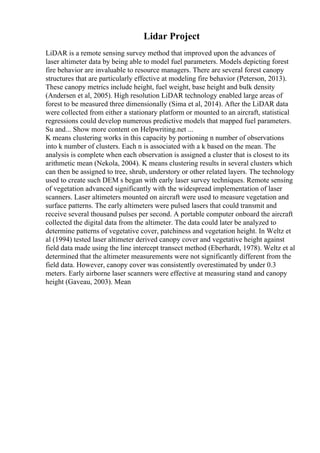 Lidar Project
LiDAR is a remote sensing survey method that improved upon the advances of
laser altimeter data by being able to model fuel parameters. Models depicting forest
fire behavior are invaluable to resource managers. There are several forest canopy
structures that are particularly effective at modeling fire behavior (Peterson, 2013).
These canopy metrics include height, fuel weight, base height and bulk density
(Andersen et al, 2005). High resolution LiDAR technology enabled large areas of
forest to be measured three dimensionally (Sima et al, 2014). After the LiDAR data
were collected from either a stationary platform or mounted to an aircraft, statistical
regressions could develop numerous predictive models that mapped fuel parameters.
Su and... Show more content on Helpwriting.net ...
K means clustering works in this capacity by portioning n number of observations
into k number of clusters. Each n is associated with a k based on the mean. The
analysis is complete when each observation is assigned a cluster that is closest to its
arithmetic mean (Nekola, 2004). K means clustering results in several clusters which
can then be assigned to tree, shrub, understory or other related layers. The technology
used to create such DEM s began with early laser survey techniques. Remote sensing
of vegetation advanced significantly with the widespread implementation of laser
scanners. Laser altimeters mounted on aircraft were used to measure vegetation and
surface patterns. The early altimeters were pulsed lasers that could transmit and
receive several thousand pulses per second. A portable computer onboard the aircraft
collected the digital data from the altimeter. The data could later be analyzed to
determine patterns of vegetative cover, patchiness and vegetation height. In Weltz et
al (1994) tested laser altimeter derived canopy cover and vegetative height against
field data made using the line intercept transect method (Eberhardt, 1978). Weltz et al
determined that the altimeter measurements were not significantly different from the
field data. However, canopy cover was consistently overestimated by under 0.3
meters. Early airborne laser scanners were effective at measuring stand and canopy
height (Gaveau, 2003). Mean
 