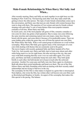 Male-Female Relationships In When Harry Met Sally And
When...
After recently meeting, Harry and Sally are stuck together in an eight hour car ride
heading to New York City. Not knowing each other well, they make small talk,
getting to know the other person. The topic of male female relationships comes up in
the conversation, and Harry says that men are only friends with women because they
want to sleep with them. This question of Can women and men be friends without
sleeping with each other? is one of main themes films most popular romantic
comedies of all time, When Harry met Sally.
In recent years, one of the most popular sub genre of film, romantic comedies or
rom coms for short, has gotten a bad reputation. Due to many rom coms following
the same storyline and containing typical rom com tropes, many have become
bored with the genre, and some detest it because of its predictable nature. There are
some hidden gems within the genre that veer off from the typical rom com films,
like When Harry Met Sally. With a well casted group of characters to a well written
screenplay, When Harry Met Sally goes against many of the stereotypes of a rom
com while dealing with themes that are commonly used in the genre.
The movie begins with recently graduated Sally and Harry headed off to New
York City. Just recently met, Harry and Sally start to learn more about each other
while being stuck in a car for eight hours, but after arriving at the city, they part
ways with both assuming that they won t ever see each other again. Five years
pass, and Harry and Sally accidentally bump into each other. They both speak
briefly to each other, but both decide not to keep in touch after the awkward
encounter. Another five years pass and Sally runs into Harry again in a bookstore.
Both talk about their recent heartbreaks and bond over them. The rest of the film
follows Harry and Sally friendship while both are dealing with their recently ended
relationships and are trying to find love in the city.
The screenplay for this film is what makes it original in a genre that is stereotypical.
Nora Ephron, who wrote the film, has written other well known rom com films such
as Bewitched and Sleepless in Seattle. An aspect of this screenplay that makes this
film special is the pacing. The balance
 