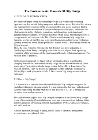 The Environmental Hazards Of Oily Sludge
AUTONUMLGL INTRODUCTION
The nature of threats to the environment posed by oily wastewater containing
hydrocarbons, has led to it being recognized as hazardous waste. Literature has shown
that hydrocarbons contribute to the greenhouse effect and global warming, deplete
the ozone, increase occurrences of cancer and respiratory disorders, and reduce the
photosynthetic ability of plants. In addition, such hazardous waste is primarily
generated at growing rates, by various industries which utilize petroleum products as
energy sources and raw materials. The effective remediation of oily sludge has
become a worldwide problem due to its hazardous nature and increasing production
quantity around the world. More specifically, in third world ... Show more content on
Helpwriting.net ...
Thus, the issue remains a pressing one that does not fade away especially in
developing nations. Today, emerging economies such as Nigeria have a growing
realization of the importance of the environmental friendly policies and systems. This
research aims to examine...
In this research proposal, we begin with an introduction to put in context the
changing demands on the treatment of oily sludge residue a short description of the
status quo of the treatment of oily sludge residue followed by a discussion of the
research problem. Then we discuss the approach used to undertake the research,
followed by a work plan and schedule. 2. Overview of oily sludge treatment from
petroleum
2.1 What is Oily Sludge?
It is worthwhile to examine the various definitions of oily sludge to recognize the
multi layered issue its clean up entails. It is also noteworthy that many definitions of
systems engineering describe what it does and not what it is. This is particularly
prevalent in the earlier standards.
The definition that depicts what oily sludge is comprised is as follows: Oily sludge
is one of the most significant solid wastes generated in the petroleum industry. It is a
complex emulsion of various petroleum hydrocarbons (PHCs), water, heavy metals,
and solid particles.
Another definition of sludge A dense, slushy, liquid to semifluid product that
accumulates as an end result of an
 