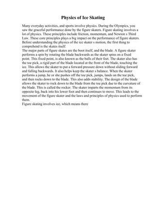 Physics of Ice Skating
Many everyday activities, and sports involve physics. During the Olympics, you
saw the graceful performance done by the figure skaters. Figure skating involves a
lot of physics. These principles include friction, momentum, and Newton s Third
Law. These core principles plays a big impact on the performance of figure skaters.
Before understanding the physics of the ice skater s motion, the first thing to
comprehend is the skates itself.
The major parts of figure skates are the boot itself, and the blade. A figure skater
performs a spin by rotating the blade backwards as the skater spins on a fixed
point. This fixed point, is also known as the balls of their feet. The skater also has
the toe pick, a rigid part of the blade located at the front of the blade, touching the
ice. This allows the skater to put a forward pressure down without sliding forward
and falling backwards. It also helps keep the skater s balance. When the skater
performs a jump, he or she pushes off the toe pick, jumps, lands on the toe pick,
and then rocks down to the blade. This also adds stability. The design of the blade
allows the skater to rock down to the blade from the toe pick due to the curvature of
the blade. This is called the rocker. The skater imparts the momentum from its
opposite leg, back into his lower foot and then continues to move. This leads to the
movement of the figure skater and the laws and principles of physics used to perform
them.
Figure skating involves ice, which means there
 