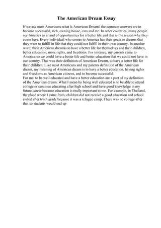 The American Dream Essay
If we ask most Americans what is American Dream? the common answers are to
become successful, rich, owning house, cars and etc. In other countries, many people
see America as a land of opportunities for a better life and that is the reason why they
come here. Every individual who comes to America has their goals or dreams that
they want to fulfill in life that they could not fulfill in their own country. In another
word, their American dreamis to have a better life for themselves and their children,
better education, more rights, and freedoms. For instance, my parents came to
America so we could have a better life and better education that we could not have in
our country. That was their definition of American Dream, to have a better life for
their children. Like most Americans and my parents definition of the American
dream, my meaning of American dream is to have a better education, having rights
and freedoms as American citizens, and to become successful.
For me, to be well educated and have a better education are a part of my definition
of the American dream. What I mean by being well educated is to be able to attend
college or continue educating after high school and have good knowledge in my
future career because education is really important to me. For example, in Thailand,
the place where I came from, children did not receive a good education and school
ended after tenth grade because it was a refugee camp. There was no college after
that so students would end up
 