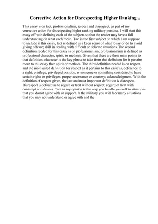 Corrective Action for Disrespecting Higher Ranking...
This essay is on tact, professionalism, respect and disrespect, as part of my
corrective action for disrespecting higher ranking military personal. I will start this
essay off with defining each of the subjects so that the reader may have a full
understanding on what each mean. Tact is the first subject on which I am suppose
to include in this essay, tact is defined as a keen sense of what to say or do to avoid
giving offense; skill in dealing with difficult or delicate situations. The second
definition needed for this essay is on professionalism; professionalism is defined as
professional character, spirit, or methods. Given that there are three main points to
that definition, character is the key phrase to take from that definition for it pertains
more to this essay then spirit or methods. The third definition needed is on respect,
and the most suited definition for respect as it pertains to this essay is, deference to
a right, privilege, privileged position, or someone or something considered to have
certain rights or privileges; proper acceptance or courtesy; acknowledgment. With the
definition of respect given, the last and most important definition is disrespect.
Disrespect is defined as to regard or treat without respect; regard or treat with
contempt or rudeness. Tact in my opinion is the way you handle yourself in situations
that you do not agree with or support. In the military you will face many situations
that you may not understand or agree with and the
 