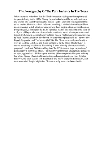 The Pornography Of The Porn Industry In The Teens
What a surprise to find out that the film I choose for a college midterm portrayed
the porn industry in the 1970s. To say I was shocked would be an understatement
and when I first started watching this movie, I didn t know if I could confront this
no no subject. However, after a little soul searching, I realized that society told me
as a woman not to talk about porn and so here I am writing a four page midterm on
Boogie Nights, a film set in the 1970s Fernando Valley. The movie tells the story of
a 17 year old boy s adventure from abusive mother to award winner porn actor and
the artistry behind a seemingly dirty subject. Boogie Nights was written and directed
by Paul Thomas Anderson, also known for other masterpieces such as There will be
Blood , Magnolia , and The Master (IMDB). The film won several awards which
were all too long to list out and it also happens to be the film s 20th birthday. Is
there a better way to celebrate than tearing it apart piece by piece for academic
purposes? I think not. With the rolling in of the 1970s came a huge expansion of
pornographyin the United States. The industry went from an underground cottage to
an open, aggressive $2 billion a year industry. (Time magazine) The porn industry
had a long history of criminal investigation and persecution in previous decades.
However, the court system lost its authority and power over porn filmmakers, and
they went wild. Boogie Nights is a film that wholly shows the boom in this
 