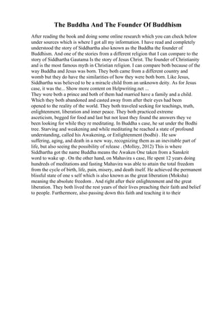 The Buddha And The Founder Of Buddhism
After reading the book and doing some online research which you can check below
under sources which is where I got all my information. I have read and completely
understood the story of Siddhartha also known as the Buddha the founder of
Buddhism. And one of the stories from a different religion that I can compare to the
story of Siddhartha Gautama Is the story of Jesus Christ. The founder of Christianity
and is the most famous myth in Christian religion. I can compare both because of the
way Buddha and Jesus was born. They both came from a different country and
womb but they do have the similarities of how they were both born. Like Jesus,
Siddhartha was believed to be a miracle child from an unknown deity. As for Jesus
case, it was the... Show more content on Helpwriting.net ...
They were both a prince and both of them had married have a family and a child.
Which they both abandoned and casted away from after their eyes had been
opened to the reality of the world. They both traveled seeking for teachings, truth,
enlightenment, liberation and inner peace. They both practiced extreme
asceticism, begged for food and last but not least they found the answers they ve
been looking for while they re meditating. In Buddha s case, he sat under the Bodhi
tree. Starving and weakening and while meditating he reached a state of profound
understanding, called his Awakening, or Enlightenment (bodhi) . He saw
suffering, aging, and death in a new way, recognizing them as an inevitable part of
life, but also seeing the possibility of release . (Molloy, 2012) This is where
Siddhartha got the name Buddha means the Awaken One taken from a Sanskrit
word to wake up . On the other hand, on Mahavira s case, He spent 12 years doing
hundreds of meditations and fasting Mahavira was able to attain the total freedom
from the cycle of birth, life, pain, misery, and death itself. He achieved the permanent
blissful state of one s self which is also known as the great liberation (Moksha)
meaning the absolute freedom . And right after their enlightenment and the great
liberation. They both lived the rest years of their lives preaching their faith and belief
to people. Furthermore, also passing down this faith and teaching it to their
 