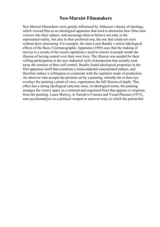 Neo-Marxist Filmmakers
Neo Marxist filmmakers were greatly influenced by Althusser s theory of ideology,
which viewed film as an ideological apparatus that tried to determine how films turn
viewers into their subject, and encourage them to believe not only in the
represented reality, but also in their preferred one, the one that could not exist
without their structuring. For example, the Jean Louis Baudry s article Ideological
effects of the Basic Cinematographic Apparatus (1985) says that the making of
movies is a results of the recent capitalism s need to restore in people minds the
illusion of having control over their own lives. The illusion was needed for their
willing participation in the new industrial style of production that actually took
away the remains of their self control. Baudry found ideological properties in the
film apparatus itself that constitute a transcendental concentrated subject, and
therefore induce a willingness to cooperate with the capitalist mode of production.
An observer who accepts the position set by a painting, whereby his or hers eye
overlays the painting s point of view, experiences the full illusion of depth. This
effect has a strong ideological outcome since, in ideological terms, the painting
arranges the viewer space in a centered and organized form that appears to originate
from the painting. Laura Mulvey, in Narrative Cinema and Visual Pleasure (1973),
uses psychoanalysis as a political weapon to uncover ways in which the patriarchal
 