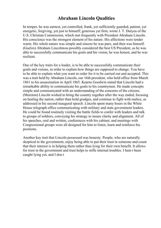Abraham Lincoln Qualities
In temper, he was earnest, yet controlled, frank, yet sufficiently guarded, patient, yet
energetic, forgiving, yet just to himself; generous yet firm, wrote J. T. Duryea of the
U.S. Christian Commission, which met frequently with President Abraham Lincoln.
His conscience was the strongest element of his nature. His affections were tender
warm. His whole nature was simple and sincere he was pure, and then was himself.
(Guelzo) Abraham Lincolnwas possibly considered the best US President, as he was
able to successfully communicate his goals and his vision, he was honest, and he was
resilient.
One of the key traits for a leader, is to be able to successfully communicate their
goals and visions, in order to explain how things are supposed to change. You have
to be able to explain what you want in order for it to be carried out and accepted. This
was a trait held by Abraham Lincoln, our 16th president, who held office from March
1861 to his assassination in April 1865. Kearns Goodwin stated that Lincoln had a
remarkable ability to communicate his goals to his countrymen. He made concepts
simple and communicated with an understanding of the concerns of the citizens.
(Moreton) Lincoln wished to bring the country together after the way ended, focusing
on healing the nation, rather than hold grudges, and continue to fight with malice, as
addressed in his second inaugural speech. Lincoln spent many hours in the White
House telegraph office communicating with military and state government leaders.
He could be found routinely visiting the battle fields to confer with leaders and talk
to groups of soldiers, conveying his strategy to insure clarity and alignment. All of
his speeches, oral and written, conferences with his cabinet, and meetings with
Congressional groups were all designed for him to listen, learn and reinforce his
positions.
Another key trait that Lincoln possessed was honesty. People, who are naturally
skeptical to the government, enjoy being able to put their trust in someone and count
that their interest is in helping them rather than lying for their own benefit. It allows
for trust in the government and trust helps to stifle internal troubles. I hain t been
caught lying yet, and I don t
 