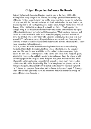 Grigori Rasputin s Influence On Russia
Grigori Yefimovich Rasputin, Russia s greatest man in the Early 1900 s. He
accomplished many things in his lifetime, including a good relation with the king
of Russia. For this research paper, we will be going over these topics: his early life,
his relations with the Czar of Russia and his death and afterlife. He was, in short, an
astounding man to all. His beginning was like no other. Grigori Rasputinwas born on
January 10th, 1869 in Pokrovskoye, Russiawith his father, Efim Rasputin. His
village, being in the middle of almost nowhere and around 1650 miles to the capital
of Russia at the time of his birth, had little education. What was there was poor and
untrue to certain standards, so he never learned to properly read and write on his
own. His brother, who is only known by Grigori s journals, had died in a cold river
around 1877. After these events, Rasputin became very withdrawn. Some say that
this time is when he started to develop his supernatural powers, which are still... Show
more content on Helpwriting.net ...
In 1916, four of Nikolai s best noblemen begin to scheme about assassinating
Rasputin. Prince Felix Yussupov, the Czar s niece s husband, was the leader of
said plot. The men decided to kill him on December 29 of the same year, right
before the new year. Thinking it was just a simple new years party, Rasputin gladly
attended it. However, he and Felix would be the only ones there; the others would
be waiting upstairs for the good news. Rasputin was given pastries that had traces
of cyanide, a chemical strong enough to kill a man five times over. However, the
poison never kicked in. Surprised by this, Felix brought out his gun and started to
fire upon Rasputin. He escaped with five shots in his back but was later captured
by Felix and his gang and thrown into a river, bound in layers of carpet. A few days
later, after the new year to be exact, his breathless body was found washed up on
shore. (History.com Rasputin is
 
