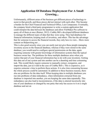 Application Of Database Deployment For A Small
Growing...
Unfortunately, different areas of the business got different pieces of technology to
assist in that growth, and those pieces did not interact with each other. This became
a burden for the Chief Financial and Technical Office, Luis Campuzano. Eventually,
the company hired a third party programmer to write a custom application that
could interpret the data between the databases and allow FileMaker Pro software to
query all of them at once (Rainer, 2012). Crabby Bill s developed different databases
to manage the different types of data that they were using. They had databases for
financial information, keeping track of inventory, and others. This has the advantage
that for someone to access the financial records, they only have to view... Show more
content on Helpwriting.net ...
This is also good security since you can easily just not give those people managing
inventory access to the financial database, whereas if they were stored in the same
database, you would need to configure special permissions on the data, again
requiring someone with greater knowledge of information systems than the typical
business owner has. The problems for these multiple databases arise when you
realize that part of your financial information has to do with your inventory. Getting
this data out of one system and into another can be a daunting and time consuming
task. This would likely require someone to manually extract, reorganize, and
import the data, just as it did in the case of Crabby Bill s. This is expensive, as it
requires someone s time to perform these actions. It is also time consuming because
the whole process could be automated. In addition to these business reasons, there
also are problems for the data itself. When keeping data in multiple databases you
run into problems of data redundancy, when information extracted from one
database is imported into another, you are keeping the same data repeatedly. This
redundancy can also lead to inconsistencies, if the data is entered incorrectly into
one of your databases or changed by one party that only has access to it on a single
database and not on
 