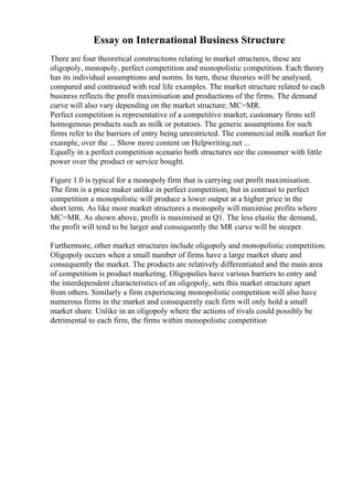 Essay on International Business Structure
There are four theoretical constructions relating to market structures, these are
oligopoly, monopoly, perfect competition and monopolistic competition. Each theory
has its individual assumptions and norms. In turn, these theories will be analysed,
compared and contrasted with real life examples. The market structure related to each
business reflects the profit maximisation and productions of the firms. The demand
curve will also vary depending on the market structure; MC=MR.
Perfect competition is representative of a competitive market; customary firms sell
homogenous products such as milk or potatoes. The generic assumptions for such
firms refer to the barriers of entry being unrestricted. The commercial milk market for
example, over the ... Show more content on Helpwriting.net ...
Equally in a perfect competition scenario both structures see the consumer with little
power over the product or service bought.
Figure 1.0 is typical for a monopoly firm that is carrying out profit maximisation.
The firm is a price maker unlike in perfect competition; but in contrast to perfect
competition a monopolistic will produce a lower output at a higher price in the
short term. As like most market structures a monopoly will maximise profits where
MC=MR. As shown above, profit is maximised at Q1. The less elastic the demand,
the profit will tend to be larger and consequently the MR curve will be steeper.
Furthermore, other market structures include oligopoly and monopolistic competition.
Oligopoly occurs when a small number of firms have a large market share and
consequently the market. The products are relatively differentiated and the main area
of competition is product marketing. Oligopolies have various barriers to entry and
the interdependent characteristics of an oligopoly, sets this market structure apart
from others. Similarly a firm experiencing monopolistic competition will also have
numerous firms in the market and consequently each firm will only hold a small
market share. Unlike in an oligopoly where the actions of rivals could possibly be
detrimental to each firm, the firms within monopolistic competition
 