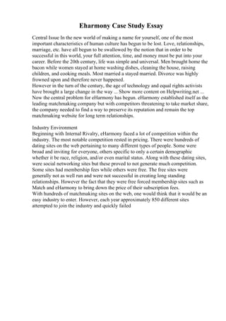 Eharmony Case Study Essay
Central Issue In the new world of making a name for yourself, one of the most
important characteristics of human culture has begun to be lost. Love, relationships,
marriage, etc. have all begun to be swallowed by the notion that in order to be
successful in this world, your full attention, time, and money must be put into your
career. Before the 20th century, life was simple and universal. Men brought home the
bacon while women stayed at home washing dishes, cleaning the house, raising
children, and cooking meals. Most married a stayed married. Divorce was highly
frowned upon and therefore never happened.
However in the turn of the century, the age of technology and equal rights activists
have brought a large change in the way ... Show more content on Helpwriting.net ...
Now the central problem for eHarmony has begun. eHarmony established itself as the
leading matchmaking company but with competitors threatening to take market share,
the company needed to find a way to preserve its reputation and remain the top
matchmaking website for long term relationships.
Industry Environment
Beginning with Internal Rivalry, eHarmony faced a lot of competition within the
industry. The most notable competition rested in pricing. There were hundreds of
dating sites on the web pertaining to many different types of people. Some were
broad and inviting for everyone, others specific to only a certain demographic
whether it be race, religion, and/or even marital status. Along with these dating sites,
were social networking sites but these proved to not generate much competition.
Some sites had membership fees while others were free. The free sites were
generally not as well run and were not successful in creating long standing
relationships. However the fact that they were free forced membership sites such as
Match and eHarmony to bring down the price of their subscription fees.
With hundreds of matchmaking sites on the web, one would think that it would be an
easy industry to enter. However, each year approximately 850 different sites
attempted to join the industry and quickly failed
 