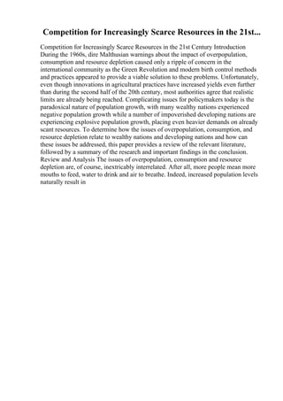 Competition for Increasingly Scarce Resources in the 21st...
Competition for Increasingly Scarce Resources in the 21st Century Introduction
During the 1960s, dire Malthusian warnings about the impact of overpopulation,
consumption and resource depletion caused only a ripple of concern in the
international community as the Green Revolution and modern birth control methods
and practices appeared to provide a viable solution to these problems. Unfortunately,
even though innovations in agricultural practices have increased yields even further
than during the second half of the 20th century, most authorities agree that realistic
limits are already being reached. Complicating issues for policymakers today is the
paradoxical nature of population growth, with many wealthy nations experienced
negative population growth while a number of impoverished developing nations are
experiencing explosive population growth, placing even heavier demands on already
scant resources. To determine how the issues of overpopulation, consumption, and
resource depletion relate to wealthy nations and developing nations and how can
these issues be addressed, this paper provides a review of the relevant literature,
followed by a summary of the research and important findings in the conclusion.
Review and Analysis The issues of overpopulation, consumption and resource
depletion are, of course, inextricably interrelated. After all, more people mean more
mouths to feed, water to drink and air to breathe. Indeed, increased population levels
naturally result in
 
