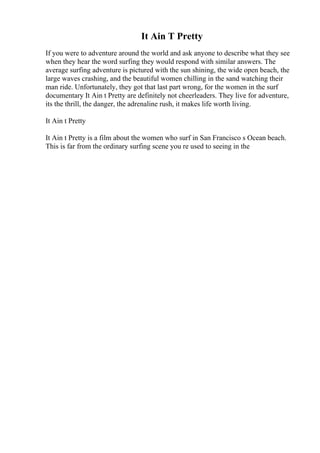 It Ain T Pretty
If you were to adventure around the world and ask anyone to describe what they see
when they hear the word surfing they would respond with similar answers. The
average surfing adventure is pictured with the sun shining, the wide open beach, the
large waves crashing, and the beautiful women chilling in the sand watching their
man ride. Unfortunately, they got that last part wrong, for the women in the surf
documentary It Ain t Pretty are definitely not cheerleaders. They live for adventure,
its the thrill, the danger, the adrenaline rush, it makes life worth living.
It Ain t Pretty
It Ain t Pretty is a film about the women who surf in San Francisco s Ocean beach.
This is far from the ordinary surfing scene you re used to seeing in the
 