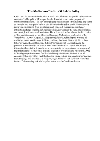 The Mediation Context Of Public Policy
Case Title: An International Incident Context and Sources I sought out the mediation
context of public policy. More specifically, I was interested in the purpose of
international relations. This sort of large scale mediation can literally affect the world
as a whole, and may prove to be a key for continued survival of the human race. In
researching mediation from an international context, I ran across a number of
interesting articles detailing various viewpoints, advances in the field, shortcomings,
and examples of successful mediation. The articles and authors I used in the creation
of this mediation case are as follows: Alexander, N., Leathes, M., Monberg, T.,
Vanenkova, I. (2013, August 20). Engineering Peace: Achieving the promise of
mediation in the world s most difficult conflicts. Retrieved March 30, 2015, from
http://kluwermediationblog.com/ 2013/08/17/engineerint peace achieving the
promise of mediation in the worlds most difficult conflicts/ The current push in
international mediation is to raise awareness within the international community of
the importance of mediation as a means of conflict prevention and resolution... One
of the biggest problems they face is coordinating discussions between a set of
countries (often more than two) that have so many cultural and structural differences
from language and traditions, to religion, to gender roles, and any number of other
factors. This daunting task also requires a new breed of mediator that are
 