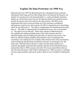 Explain The Data Protection Act 1998 Nvq
Data protection act 1998 The data protection act is designed to keep customers
information from being used for other things that is not stated by the business, for
instants if a customer gives his personal details i.e. credit card details and home
address etc. the business must only use the data provided by the consumer just to
transfer the money and not be used for any other reasons. The DPA are an
organisation that come in and sort things out if the customers confidential
information is used for any other reasons, the DPA is designed to do 4 main things
which are the following пѓ The right to compensation for unauthorised inaccurate
data. пѓ The right to compensation for unauthorised access, loss or destruction
пѓ The right to access data and... Show more content on Helpwriting.net ...
The problems for trading standards begin if they find a business that isn t
operation legally and are breaking the rules they are forced to take action. The
main way that the trading standards affect business who are operating with
ecommerce is by making sure for example online business don t false assumptions
such as falsifying advertisement to potential customers in an attempt to try and
make sales. Dial and Chain will have to make sure that all the products are
correctly and legally advertised their products and that all the information that is
produced by them is 100% accurate and valid. The issues and problems that can
arise for Dial and Chain is that if there information isn t 100% accurate or valid they
can have major problems and can be sued or taken to court. Freedom of information
act
 