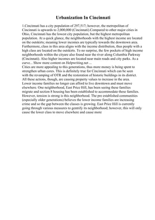 Urbanization In Cincinnati
1.Cincinnati has a city population of 297,517; however, the metropolitan of
Cincinnati is upwards to 2,000,000 (Cincinnati).Compared to other major cities in
Ohio, Cincinnati has the lowest city population, but the highest metropolitan
population. At a quick glance, the neighborhoods with the highest income are located
on the outskirts; meaning lower incomes are typically towards the downtown area.
Furthermore, class in this area aligns with the income distribution, thus people with a
high class are located on the outskirts. To no surprise, the few pockets of high income
neighborhoods within the cityare also found near the river along Columbia Parkway
(Cincinnati). Also higher incomes are located near main roads and city parks. As a
curve... Show more content on Helpwriting.net ...
Cities are more appealing to this generations, thus more money is being spent to
strengthen urban cores. This is definitely true for Cincinnati which can be seen
with the revamping of OTR and the restoration of historic buildings in its district.
All these actions, though, are causing property values to increase in the area.
Lower income families no longer can afford to live downtown and must move
elsewhere. One neighborhood, East Price Hill, has been seeing these families
migrate and section 8 housing has been established to accommodate these families.
However, tension is strong is this neighborhood. The pre established communities
(especially older generations) believes the lower income families are increasing
crime and so the gap between the classes is growing. East Price Hill is currently
going through various measures to gentrify its neighborhood; however, this will only
cause the lower class to move elsewhere and cause more
 
