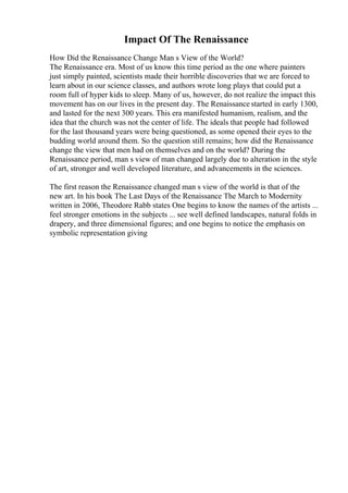 Impact Of The Renaissance
How Did the Renaissance Change Man s View of the World?
The Renaissance era. Most of us know this time period as the one where painters
just simply painted, scientists made their horrible discoveries that we are forced to
learn about in our science classes, and authors wrote long plays that could put a
room full of hyper kids to sleep. Many of us, however, do not realize the impact this
movement has on our lives in the present day. The Renaissance started in early 1300,
and lasted for the next 300 years. This era manifested humanism, realism, and the
idea that the church was not the center of life. The ideals that people had followed
for the last thousand years were being questioned, as some opened their eyes to the
budding world around them. So the question still remains; how did the Renaissance
change the view that men had on themselves and on the world? During the
Renaissance period, man s view of man changed largely due to alteration in the style
of art, stronger and well developed literature, and advancements in the sciences.
The first reason the Renaissance changed man s view of the world is that of the
new art. In his book The Last Days of the Renaissance The March to Modernity
written in 2006, Theodore Rabb states One begins to know the names of the artists ...
feel stronger emotions in the subjects ... see well defined landscapes, natural folds in
drapery, and three dimensional figures; and one begins to notice the emphasis on
symbolic representation giving
 