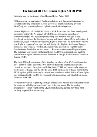 The Impact Of The Human Rights Act Of 1998
Critically analyze the impact of the Human Rights Act of 1998
All humans are entitled to their fundamental rights and freedoms that cannot be
violated under any conditions. Across globe wide attention is being given to
identifying and protecting human rights in constitutional systems.
Human Rights Act of 1998 (HRA 1998) is a UK Law came into force to safeguard
such rights in the UK. As a result all UK Citizens now enjoy a number of
fundamental rights and freedoms protected by this Act such as Right to life,
Freedom from torture, Prohibition of slavery and forced labour, Right to freedom of
expression, Right to liberty and security, Right to a fair trial, No punishment without
law, Right to respect of one s private and family life, Right to freedom of thought,
conscience and religion, Freedom of assembly and association, Right to marry,
Prohibition of discrimination and so on. ... Show more content on Helpwriting.net ...
The European Convention on Human Rights (ECHR) is an international treaty to
protect human rights and fundamental freedoms in Europe drafted by the Council of
Europe (CoE).
The United Kingdom was one of the founding members of the CoE, which consists
of 47 member states. Since 1953 UK has been bound by international law and
committed to respect the rights established in the ECHR and has actively supported
the Council of Europe and the ECHR. Until 1966 petitions by ordinary people to the
ECHR against public authority in case of noncompliance and violation of their rights
was not permitted by the UK Government which controlled individuals from taking
their case to ECtHR.
However subsequent to granting the right of individual petition Briton became one of
the countries with highest number of cases before the court. The increasing
awareness of Human Rights in the UK and the changing culture may have been
partially responsible for these large
 