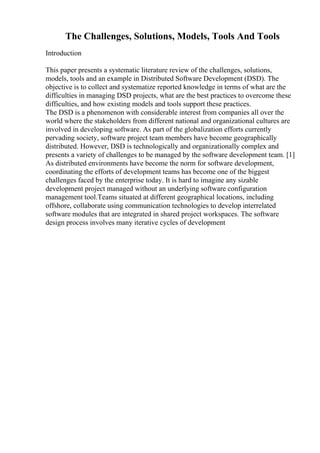 The Challenges, Solutions, Models, Tools And Tools
Introduction
This paper presents a systematic literature review of the challenges, solutions,
models, tools and an example in Distributed Software Development (DSD). The
objective is to collect and systematize reported knowledge in terms of what are the
difficulties in managing DSD projects, what are the best practices to overcome these
difficulties, and how existing models and tools support these practices.
The DSD is a phenomenon with considerable interest from companies all over the
world where the stakeholders from different national and organizational cultures are
involved in developing software. As part of the globalization efforts currently
pervading society, software project team members have become geographically
distributed. However, DSD is technologically and organizationally complex and
presents a variety of challenges to be managed by the software development team. [1]
As distributed environments have become the norm for software development,
coordinating the efforts of development teams has become one of the biggest
challenges faced by the enterprise today. It is hard to imagine any sizable
development project managed without an underlying software configuration
management tool.Teams situated at different geographical locations, including
offshore, collaborate using communication technologies to develop interrelated
software modules that are integrated in shared project workspaces. The software
design process involves many iterative cycles of development
 