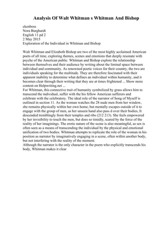 Analysis Of Walt Whitman s Whitman And Bishop
ckenboss
Nora Burghardt
English 11 pd 2
2 May 2015
Exploration of the Individual in Whitman and Bishop
Walt Whitman and Elizabeth Bishop are two of the most highly acclaimed American
poets of all time, exploring themes, scenes and emotions that deeply resonate with
psyche of the American public. Whitman and Bishop explore the relationship
between themselves and their audience by writing about the liminal space between
individual and community. As renowned poetic voices for their country, the two are
individuals speaking for the multitude. They are therefore fascinated with their
apparent inability to determine what defines an individual within humanity, and it
becomes clear through their writing that they are at times frightened ... Show more
content on Helpwriting.net ...
For Whitman, this connective trait of humanity symbolized by grass allows him to
transcend the individual, suffer with the his fellow American sufferers and
celebrate with the celebratory. The ideal role of the narrator of Song of Myself is
outlined in section 11. As the woman watches the 28 nude men from her window,
she remains physically within her own home, but mentally escapes outside of it to
engage with the group of men, as her unseen hand also pass d over their bodies, It
descended tremblingly from their temples and ribs (212 213). She feels empowered
by her invisibility to touch the men, but does so timidly, scared by the force of the
reality of her imaginings. The erotic nature of the scene is also meaningful, as sex is
often seen as a means of transcending the individual by the physical and emotional
unification of two bodies. Whitman attempts to replicate the role of the woman in his
position as narrator by imaginatively engaging in a scene, often within another body,
but not interfering with the reality of the moment.
Although the narrator is the only character in the poem who explicitly transcends his
body, Whitman makes it clear
 