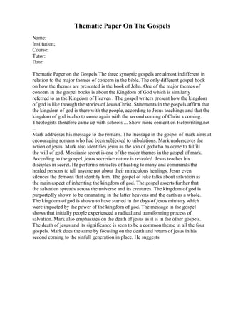 Thematic Paper On The Gospels
Name:
Institution;
Course:
Tutor:
Date:
Thematic Paper on the Gospels The three synoptic gospels are almost indifferent in
relation to the major themes of concern in the bible. The only different gospel book
on how the themes are presented is the book of John. One of the major themes of
concern in the gospel books is about the Kingdom of God which is similarly
referred to as the Kingdom of Heaven . The gospel writers present how the kingdom
of god is like through the stories of Jesus Christ. Statements in the gospels affirm that
the kingdom of god is there with the people, according to Jesus teachings and that the
kingdom of god is also to come again with the second coming of Christ s coming.
Theologists therefore came up with schools ... Show more content on Helpwriting.net
...
Mark addresses his message to the romans. The message in the gospel of mark aims at
encouraging romans who had been subjected to tribulations. Mark underscores the
action of jesus. Mark also identifies jesus as the son of godwho hs come to fulfill
the will of god. Messianic secret is one of the major themes in the gospel of mark.
According to the gospel, jesus secretive nature is revealed. Jesus teaches his
disciples in secret. He performs miracles of healing to many and commands the
healed persons to tell anyone not about their miraculous healings. Jesus even
silences the demons that identify him. The gospel of luke talks about salvation as
the main aspect of inheriting the kingdom of god. The gospel asserts further that
the salvation spreads across the universe and its creatures. The kingdom of god is
purportedly shown to be emanating in the latter heavens and the earth as a whole.
The kingdom of god is shown to have started in the days of jesus ministry which
were impacted by the power of the kingdom of god. The message in the gospel
shows that initially people experienced a radical and transforming process of
salvation. Mark also emphasizes on the death of jesus as it is in the other gospels.
The death of jesus and its significance is seen to be a common theme in all the four
gospels. Mark does the same by focusing on the death and return of jesus in his
second coming to the sinfull generation in place. He suggests
 