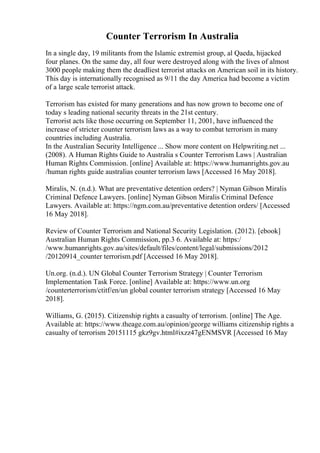 Counter Terrorism In Australia
In a single day, 19 militants from the Islamic extremist group, al Qaeda, hijacked
four planes. On the same day, all four were destroyed along with the lives of almost
3000 people making them the deadliest terrorist attacks on American soil in its history.
This day is internationally recognised as 9/11 the day America had become a victim
of a large scale terrorist attack.
Terrorism has existed for many generations and has now grown to become one of
today s leading national security threats in the 21st century.
Terrorist acts like those occurring on September 11, 2001, have influenced the
increase of stricter counter terrorism laws as a way to combat terrorism in many
countries including Australia.
In the Australian Security Intelligence ... Show more content on Helpwriting.net ...
(2008). A Human Rights Guide to Australia s Counter Terrorism Laws | Australian
Human Rights Commission. [online] Available at: https://www.humanrights.gov.au
/human rights guide australias counter terrorism laws [Accessed 16 May 2018].
Miralis, N. (n.d.). What are preventative detention orders? | Nyman Gibson Miralis
Criminal Defence Lawyers. [online] Nyman Gibson Miralis Criminal Defence
Lawyers. Available at: https://ngm.com.au/preventative detention orders/ [Accessed
16 May 2018].
Review of Counter Terrorism and National Security Legislation. (2012). [ebook]
Australian Human Rights Commission, pp.3 6. Available at: https:/
/www.humanrights.gov.au/sites/default/files/content/legal/submissions/2012
/20120914_counter terrorism.pdf [Accessed 16 May 2018].
Un.org. (n.d.). UN Global Counter Terrorism Strategy | Counter Terrorism
Implementation Task Force. [online] Available at: https://www.un.org
/counterterrorism/ctitf/en/un global counter terrorism strategy [Accessed 16 May
2018].
Williams, G. (2015). Citizenship rights a casualty of terrorism. [online] The Age.
Available at: https://www.theage.com.au/opinion/george williams citizenship rights a
casualty of terrorism 20151115 gkz9gv.html#ixzz47gENMSVR [Accessed 16 May
 