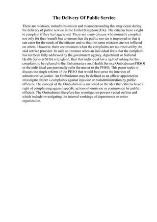 The Delivery Of Public Service
There are mistakes, maladministration and misunderstanding that may occur during
the delivery of public service in the United Kingdom (UK). The citizens have a right
to complain if they feel aggrieved. There are many citizens who normally complain
not only for their benefit but to ensure that the public service is improved so that it
can cater for the needs of the citizens and so that the same mistakes are not inflicted
on others. However, there are instances when the complaints are not resolved by the
said service provider. In such an instance when an individual feels that the complaint
has not been fully addressed by the government agency, department or National
Health Service(NHS) in England, then that individual has a right of asking for the
complaint to be referred to the Parliamentary and Health Service Ombudsman(PHSO)
or the individual can personally refer the matter to the PHSO. This paper seeks to
discuss the single reform of the PHSO that would best serve the interests of
administrative justice. An Ombudsman may be defined as an officer appointed to
investigate citizen s complaints against injustice or maladministration by public
officials. The concept of the Ombudsman is anchored on the idea that citizens have a
right of complaining against specific actions of omission or commission by public
officials. The Ombudsman therefore has investigative powers vested on him and
which include investigating the internal workings of departments or entire
organization.
 