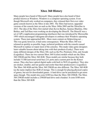 Xbox 360 History
Many people have heard of Microsoft. Many people have also heard of their
product known as Windows. Windows is a computer operating system. Even
though Microsoft only worked on computers, they released their first ever video
game console known as the Xbox in late 2001. The Xbox had newer, upgraded
versions of the console later on such as the Xbox 360in 2005 and the XboxOne in
2013. The idea of the Xbox first started when Kevin Bachus, Seamus Blackley, Otto
Berkes, and Ted Hase were working on developing the DirectX. The DirectX was a
set of API s (application programming interfaces) that was introduced by Microsoftin
1995 which encouraged videogame developers to embrace their Windows operating
system. These men approached Bill... Show more content on Helpwriting.net ...
This was good, however, it had some consequences. When the Xbox 360 was
released as quickly as possible, huge, technical problems with the console caused
Microsoft to replace or repair most of the consoles. This made video game designers
learn valuable lessons about taking time with their products (Lasky). There were
many different designs of the Xbox 360, such as the Pro, Premium, Elite, and Arcade
(Loguidice). There are two current Xbox 360 S (slim) models which are the Xbox
360 250GB and the Xbox 360 4GB. These models are similar because they both
include 5 USB (universal serial bus) 2.0. ports and a custom port for the Kinect
sensor. They also have optical digital audio with built in WiFi (Loguidice). They also
are sleeker, smaller, and run quieter and cooler than their predecessors ( Loguidice).
The Xbox 360 4GB and the Xbox 360 250GB are also different. The Xbox 360 4GB
(as the name implies) has 4GB of storage. This is enough for playing physical copies
of games, but not for downloaded games. A hard drive can be purchased to get more
space though. This model also costs $100 less than the Xbox 360 250GB. The Xbox
360 250GB model includes a 250GB hard drive and a headset. It costs $100 more
than the Xbox 360 4GB
 
