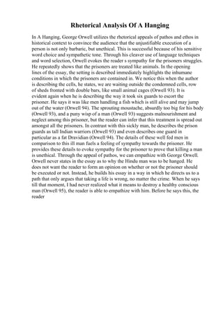 Rhetorical Analysis Of A Hanging
In A Hanging, George Orwell utilizes the rhetorical appeals of pathos and ethos in
historical context to convince the audience that the unjustifiable execution of a
person is not only barbaric, but unethical. This is successful because of his sensitive
word choice and sympathetic tone. Through his cleaver use of language techniques
and word selection, Orwell evokes the reader s sympathy for the prisoners struggles.
He repeatedly shows that the prisoners are treated like animals. In the opening
lines of the essay, the setting is described immediately highlights the inhumane
conditions in which the prisoners are contained in. We notice this when the author
is describing the cells, he states, we are waiting outside the condemned cells, row
of sheds fronted with double bars, like small animal cages (Orwell 93). It is
evident again when he is describing the way it took six guards to escort the
prisoner. He says it was like men handling a fish which is still alive and may jump
out of the water (Orwell 94). The sprouting moustache, absurdly too big for his body
(Orwell 93), and a puny wisp of a man (Orwell 93) suggests malnourishment and
neglect among this prisoner, but the reader can infer that this treatment is spread out
amongst all the prisoners. In contrast with this sickly man, he describes the prison
guards as tall Indian warriors (Orwell 93) and even describes one guard in
particular as a fat Dravidian (Orwell 94). The details of these well fed men in
comparison to this ill man fuels a feeling of sympathy towards the prisoner. He
provides these details to evoke sympathy for the prisoner to prove that killing a man
is unethical. Through the appeal of pathos, we can empathize with George Orwell.
Orwell never states in the essay as to why the Hindu man was to be hanged. He
does not want the reader to form an opinion on whether or not the prisoner should
be executed or not. Instead, he builds his essay in a way in which he directs us to a
path that only argues that taking a life is wrong, no matter the crime. When he says
till that moment, I had never realized what it means to destroy a healthy conscious
man (Orwell 95), the reader is able to empathize with him. Before he says this, the
reader
 