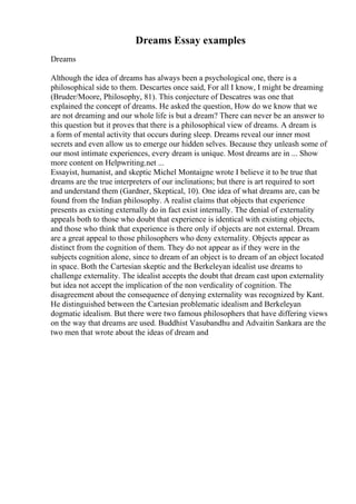 Dreams Essay examples
Dreams
Although the idea of dreams has always been a psychological one, there is a
philosophical side to them. Descartes once said, For all I know, I might be dreaming
(Bruder/Moore, Philosophy, 81). This conjecture of Descatres was one that
explained the concept of dreams. He asked the question, How do we know that we
are not dreaming and our whole life is but a dream? There can never be an answer to
this question but it proves that there is a philosophical view of dreams. A dream is
a form of mental activity that occurs during sleep. Dreams reveal our inner most
secrets and even allow us to emerge our hidden selves. Because they unleash some of
our most intimate experiences, every dream is unique. Most dreams are in ... Show
more content on Helpwriting.net ...
Essayist, humanist, and skeptic Michel Montaigne wrote I believe it to be true that
dreams are the true interpreters of our inclinations; but there is art required to sort
and understand them (Gardner, Skeptical, 10). One idea of what dreams are, can be
found from the Indian philosophy. A realist claims that objects that experience
presents as existing externally do in fact exist internally. The denial of externality
appeals both to those who doubt that experience is identical with existing objects,
and those who think that experience is there only if objects are not external. Dream
are a great appeal to those philosophers who deny externality. Objects appear as
distinct from the cognition of them. They do not appear as if they were in the
subjects cognition alone, since to dream of an object is to dream of an object located
in space. Both the Cartesian skeptic and the Berkeleyan idealist use dreams to
challenge externality. The idealist accepts the doubt that dream cast upon externality
but idea not accept the implication of the non verdicality of cognition. The
disagreement about the consequence of denying externality was recognized by Kant.
He distinguished between the Cartesian problematic idealism and Berkeleyan
dogmatic idealism. But there were two famous philosophers that have differing views
on the way that dreams are used. Buddhist Vasubandhu and Advaitin Sankara are the
two men that wrote about the ideas of dream and
 