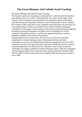 The Enron Dilemma And Catholic Social Teaching
The Enron Dilemma and Catholic Social Teaching
The business world is an interesting environment that is often described as heartless
and cutthroat. However, while it is described that way, ethics do still apply to the
business world. Companies and corporations are expected to adhere to the ethical
code that has become engrained in business world. Unfortunately, however, despite
the existence of that expectation, some companies and corporations do not always act
in an ethical manner. Enron is an example of one of those ethically challenged
corporations. In this paper, a brief summary of the Enron scandal will be provided and
an analysis utilizing the principles of Catholic Social Teaching(CST) will be
conducted. Through the analysis, it will become apparent that Enron s actions
definitely conflicted with several CST principles.
Jumping right into the summary then. Enron was one of the most successful
corporations in America during its prime. Marketing electricity and other
commodities, as well as, providing financial and risk management services to other
companies were the main types of business that Enron conducted. However, Enron s
successful appearance was found out to be a faГ§ade, when it came out that the
corporation was making a plethora of unethical business moves. Once the corporation
s actions became public, Enron s fall from grace quickly followed. (Johnson, 2003)
The year 2001 is really the year that Enron s rapid stumble from the top occurred. It
was in 2001
 