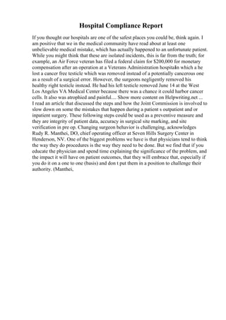 Hospital Compliance Report
If you thought our hospitals are one of the safest places you could be, think again. I
am positive that we in the medical community have read about at least one
unbelievable medical mistake, which has actually happened to an unfortunate patient.
While you might think that these are isolated incidents, this is far from the truth; for
example, an Air Force veteran has filed a federal claim for $200,000 for monetary
compensation after an operation at a Veterans Administration hospitalin which a he
lost a cancer free testicle which was removed instead of a potentially cancerous one
as a result of a surgical error. However, the surgeons negligently removed his
healthy right testicle instead. He had his left testicle removed June 14 at the West
Los Angeles VA Medical Center because there was a chance it could harbor cancer
cells. It also was atrophied and painful.... Show more content on Helpwriting.net ...
I read an article that discussed the steps and how the Joint Commission is involved to
slow down on some the mistakes that happen during a patient s outpatient and or
inpatient surgery. These following steps could be used as a preventive measure and
they are integrity of patient data, accuracy in surgical site marking, and site
verification in pre op. Changing surgeon behavior is challenging, acknowledges
Rudy R. Manthei, DO, chief operating officer at Seven Hills Surgery Center in
Henderson, NV. One of the biggest problems we have is that physicians tend to think
the way they do procedures is the way they need to be done. But we find that if you
educate the physician and spend time explaining the significance of the problem, and
the impact it will have on patient outcomes, that they will embrace that, especially if
you do it on a one to one (basis) and don t put them in a position to challenge their
authority. (Manthei,
 